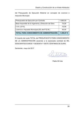 Diseño y Construcción de un Ariete Hidráulico
99
del Presupuesto de Ejecución Material en concepto de Licencia e
Impuesto Municipal.
Presupuesto de Ejecución por Contrata 1.066,59
Base Imponible de la Ingeniería y Dirección de Obra 74,08
I.V.A. (21%) 15,56
Licencia e impuesto Municipal (6% del P.E.M.) 44,44
TOTAL PARA CONOCIMIENTO DE ADMINISTRACIÓN: 1.200,67 €
El importe del coste TOTAL del PRESUPUESTO PARA CONOCIMIENTO
DE LA ADMINISTRACIÓN asciende a la expresada cantidad de MIL
DOSCIENTOS EUROS Y SESENTA Y SIETE CÉNTIMOS DE EURO.
Santander, mayo de 2017
Pablo Otí Isla
 