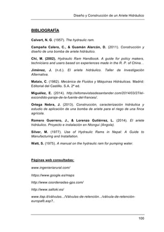 Diseño y Construcción de un Ariete Hidráulico
100
BIBLIOGRAFÍA
Calvert, N. G. (1957). The hydraulic ram.
Campaña Calero, C., & Guamán Alarcón, D. (2011). Construcción y
diseño de una bomba de ariete hidráulico.
Chi, M. (2002). Hydraulic Ram Handbook. A guide for policy makers,
technicians and users based on experiences made in the R. P. of China. .
Jiménez, J. (n.d.). El ariete hidráulico. Taller de Investigación
Alternativa.
Mataix, C. (1982). Mecánica de Fluidos y Máquinas Hidráulicas. Madrid:
Editorial del Castillo. S.A. 2ª ed.
Miguélez, E. (2014). http://eltomavistasdesantander.com/2014/03/27/el-
escondido-paraje-de-la-fuente-del-frances/.
Ortega Nebra, J. (2013). Construcción, caracterización hidráulica y
estudio de aplicación de una bomba de ariete para el riego de una finca
agrícola.
Romero Guerrero, J., & Lorenzo Gutiérrez, L. (2014). El ariete
hidráulico. Proyecto e instalación en Ntongui (Angola).
Silver, M. (1977). Use of Hydraulic Rams in Nepal: A Guide to
Manufacturing and Installation.
Watt, S. (1975). A manual on the hydraulic ram for pumping water.
Páginas web consultadas:
www.ingenieriarural.com/
https://www.google.es/maps
http://www.coordenadas-gps.com/
http://www.saltoki.es/
www.itap.it/válvulas.../Válvulas-de-retención.../válvula-de-retención-
europa®.asp?..
 