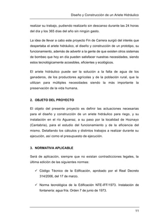 Diseño y Construcción de un Ariete Hidráulico
11
realizar su trabajo, pudiendo realizarlo sin descanso durante las 24 horas
del día y los 365 días del año sin ningún gasto.
La idea de llevar a cabo este proyecto Fin de Carrera surgió del interés que
despertaba el ariete hidráulico, el diseño y construcción de un prototipo, su
funcionamiento, además de advertir a la gente de que existen otros sistemas
de bombeo que hoy en día pueden satisfacer nuestras necesidades, siendo
estos tecnológicamente accesibles, eficientes y ecológicos.
El ariete hidráulico puede ser la solución a la falta de agua de los
ganaderos, de los productores agrícolas y de la población rural, que la
utilizan para múltiples necesidades siendo la más importante la
preservación de la vida humana.
2. OBJETO DEL PROYECTO
El objeto del presente proyecto es definir las actuaciones necesarias
para el diseño y construcción de un ariete hidráulico para riego, y su
instalación en el río Aguanaz, a su paso por la localidad de Hoznayo
(Cantabria), para el estudio del funcionamiento y de la eficiencia del
mismo. Detallando los cálculos y distintos trabajos a realizar durante su
ejecución, así como el presupuesto de ejecución.
3. NORMATIVA APLICABLE
Será de aplicación, siempre que no existan contradicciones legales, la
última edición de las siguientes normas:
 Código Técnico de la Edificación, aprobado por el Real Decreto
314/2006, del 17 de marzo.
 Norma tecnológica de la Edificación NTE-IFF/1973. Instalación de
fontanería: agua fría. Orden 7 de junio de 1973.
 