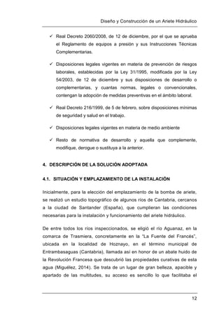 Diseño y Construcción de un Ariete Hidráulico
12
 Real Decreto 2060/2008, de 12 de diciembre, por el que se aprueba
el Reglamento de equipos a presión y sus Instrucciones Técnicas
Complementarias.
 Disposiciones legales vigentes en materia de prevención de riesgos
laborales, establecidas por la Ley 31/1995, modificada por la Ley
54/2003, de 12 de diciembre y sus disposiciones de desarrollo o
complementarias, y cuantas normas, legales o convencionales,
contengan la adopción de medidas preventivas en el ámbito laboral.
 Real Decreto 216/1999, de 5 de febrero, sobre disposiciones mínimas
de seguridad y salud en el trabajo.
 Disposiciones legales vigentes en materia de medio ambiente
 Resto de normativa de desarrollo y aquella que complemente,
modifique, derogue o sustituya a la anterior.
4. DESCRIPCIÓN DE LA SOLUCIÓN ADOPTADA
4.1. SITUACIÓN Y EMPLAZAMIENTO DE LA INSTALACIÓN
Inicialmente, para la elección del emplazamiento de la bomba de ariete,
se realizó un estudio topográfico de algunos ríos de Cantabria, cercanos
a la ciudad de Santander (España), que cumplieran las condiciones
necesarias para la instalación y funcionamiento del ariete hidráulico.
De entre todos los ríos inspeccionados, se eligió el río Aguanaz, en la
comarca de Trasmiera, concretamente en la “La Fuente del Francés”,
ubicada en la localidad de Hoznayo, en el término municipal de
Entrambasaguas (Cantabria), llamada así en honor de un abate huido de
la Revolución Francesa que descubrió las propiedades curativas de esta
agua (Miguélez, 2014). Se trata de un lugar de gran belleza, apacible y
apartado de las multitudes, su acceso es sencillo lo que facilitaba el
 