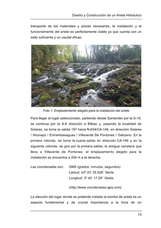 Diseño y Construcción de un Ariete Hidráulico
13
transporte de los materiales y piezas necesarias; la instalación y el
funcionamiento del ariete es perfectamente viable ya que cuenta con un
salto suficiente y un caudal eficaz.
Foto 1. Emplazamiento elegido para la instalación del ariete
Para llegar al lugar seleccionado, partiendo desde Santander por la S-10,
se continua por la A-8 dirección a Bilbao y, pasando la localidad de
Solares, se toma la salida 197 hacia N-634/CA-146, en dirección Solares
/ Hoznayo / Entrambasaguas / Villaverde De Pontones / Galizano. En la
primera rotonda, se toma la cuarta salida en dirección CA-146 y en la
siguiente rotonda, se gira por la primera salida, la antigua carretera que
lleva a Villaverde de Pontones; el emplazamiento elegido para la
instalación se encuentra a 200 m a la derecha.
Las coordenadas son: GMS (grados, minutos, segundos)
Latitud: 43º 23’ 35.528’’ Norte
Longitud: 3º 42’ 17.29’’ Oeste
(http://www.coordenadas-gps.com)
La elección del lugar donde se pretende instalar la bomba de ariete es un
aspecto fundamental y de crucial importancia a la hora de un
 