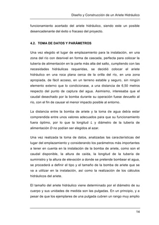 Diseño y Construcción de un Ariete Hidráulico
14
funcionamiento acertado del ariete hidráulico, siendo este un posible
desencadenante del éxito o fracaso del proyecto.
4.2. TOMA DE DATOS Y PARÁMETROS
Una vez elegido el lugar de emplazamiento para la instalación, en una
zona del río con desnivel en forma de cascada, perfecta para colocar la
tubería de alimentación en la parte más alta del salto, cumpliendo con las
necesidades hidráulicas requeridas, se decidió colocar el ariete
hidráulico en una roca plana cerca de la orilla del río, en una zona
apropiada, de fácil acceso, en un terreno estable y seguro, sin ningún
elemento externo que lo condicionase, a una distancia de 6,50 metros
respecto del punto de captura del agua. Asimismo, interesaba que el
caudal desechado por la bomba durante su operación fuese devuelto al
río, con el fin de causar el menor impacto posible al entorno.
La distancia entre la bomba de ariete y la toma de agua debía estar
comprendida entre unos valores adecuados para que su funcionamiento
fuera óptimo, por lo que la longitud L y diámetro de la tubería de
alimentación D no podían ser elegidos al azar.
Una vez realizada la toma de datos, analizadas las características del
lugar del emplazamiento y considerando los parámetros más importantes
a tener en cuenta en la instalación de la bomba de ariete, como son el
caudal disponible, la altura de caída, la longitud de la tubería de
suministro y la altura de elevación a donde se pretende bombear el agua,
se procederá a definir el tipo y el tamaño de la bomba de ariete que se
va a utilizar en la instalación, así como la realización de los cálculos
hidráulicos del ariete.
El tamaño del ariete hidráulico viene determinado por el diámetro de su
cuerpo y sus unidades de medida son las pulgadas. En un principio, y a
pesar de que los ejemplares de una pulgada cubren un rango muy amplio
 