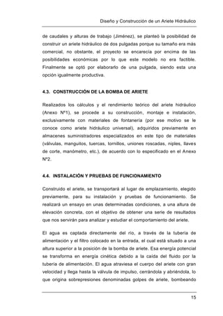 Diseño y Construcción de un Ariete Hidráulico
15
de caudales y alturas de trabajo (Jiménez), se planteó la posibilidad de
construir un ariete hidráulico de dos pulgadas porque su tamaño era más
comercial, no obstante, el proyecto se encarecía por encima de las
posibilidades económicas por lo que este modelo no era factible.
Finalmente se optó por elaborarlo de una pulgada, siendo esta una
opción igualmente productiva.
4.3. CONSTRUCCIÓN DE LA BOMBA DE ARIETE
Realizados los cálculos y el rendimiento teórico del ariete hidráulico
(Anexo Nº1), se procede a su construcción, montaje e instalación,
exclusivamente con materiales de fontanería (por ese motivo se le
conoce como ariete hidráulico universal), adquiridos previamente en
almacenes suministradores especializados en este tipo de materiales
(válvulas, manguitos, tuercas, tornillos, uniones roscadas, niples, llaves
de corte, manómetro, etc.), de acuerdo con lo especificado en el Anexo
Nº2.
4.4. INSTALACIÓN Y PRUEBAS DE FUNCIONAMIENTO
Construido el ariete, se transportará al lugar de emplazamiento, elegido
previamente, para su instalación y pruebas de funcionamiento. Se
realizará un ensayo en unas determinadas condiciones, a una altura de
elevación concreta, con el objetivo de obtener una serie de resultados
que nos servirán para analizar y estudiar el comportamiento del ariete.
El agua es captada directamente del río, a través de la tubería de
alimentación y el filtro colocado en la entrada, el cual está situado a una
altura superior a la posición de la bomba de ariete. Esa energía potencial
se transforma en energía cinética debido a la caída del fluido por la
tubería de alimentación. El agua atraviesa el cuerpo del ariete con gran
velocidad y llega hasta la válvula de impulso, cerrándola y abriéndola, lo
que origina sobrepresiones denominadas golpes de ariete, bombeando
 