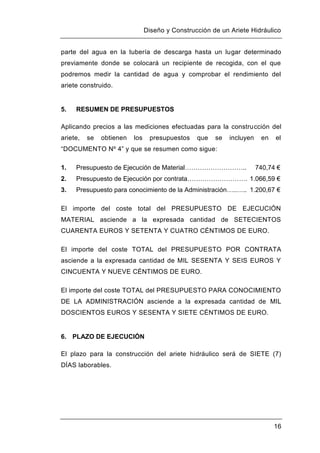 Diseño y Construcción de un Ariete Hidráulico
16
parte del agua en la tubería de descarga hasta un lugar determinado
previamente donde se colocará un recipiente de recogida, con el que
podremos medir la cantidad de agua y comprobar el rendimiento del
ariete construido.
5. RESUMEN DE PRESUPUESTOS
Aplicando precios a las mediciones efectuadas para la construcción del
ariete, se obtienen los presupuestos que se incluyen en el
“DOCUMENTO Nº 4” y que se resumen como sigue:
1. Presupuesto de Ejecución de Material……………………….. 740,74 €
2. Presupuesto de Ejecución por contrata………………………. 1.066,59 €
3. Presupuesto para conocimiento de la Administración…..….. 1.200,67 €
El importe del coste total del PRESUPUESTO DE EJECUCIÓN
MATERIAL asciende a la expresada cantidad de SETECIENTOS
CUARENTA EUROS Y SETENTA Y CUATRO CÉNTIMOS DE EURO.
El importe del coste TOTAL del PRESUPUESTO POR CONTRATA
asciende a la expresada cantidad de MIL SESENTA Y SEIS EUROS Y
CINCUENTA Y NUEVE CÉNTIMOS DE EURO.
El importe del coste TOTAL del PRESUPUESTO PARA CONOCIMIENTO
DE LA ADMINISTRACIÓN asciende a la expresada cantidad de MIL
DOSCIENTOS EUROS Y SESENTA Y SIETE CÉNTIMOS DE EURO.
6. PLAZO DE EJECUCIÓN
El plazo para la construcción del ariete hidráulico será de SIETE (7)
DÍAS laborables.
 