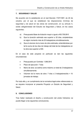 Diseño y Construcción de un Ariete Hidráulico
17
7. SEGURIDAD Y SALUD
De acuerdo con lo establecido en el real Decreto 1727/1997, de 24 de
octubre, por el que se establecen las disposiciones mínimas de
seguridad y de salud en las obras de construcción, en su artículo 4,
existe obligatoriedad del Estudio de Seguridad y Salud, en los casos
siguientes:
a) Presupuesto Base de licitación mayor o igual a 450.759,08 €
b) Que la duración estimada sea superior a 30 días, empleándose
en algún momento más de 20 trabajadores simultáneamente.
c) Que el volumen de la mano de obra estimada, entendiéndose por
tal la suma de los días de trabajo del total de los trabajadores en
la obra sea superior a 500.
En el caso de este proyecto en particular se dan las siguientes
circunstancias:
 Presupuesto por Contrata: 1.066,59 €
 Plazo de ejecución: 7 días
 Mano de obra: se estima como máximo un total de 2 trabajadores
simultáneamente.
 Volumen de la mano de obra: 7 días x 2 trabajadores/día = 15
jornadas de trabajo.
Por todo ello y, en cumplimiento de la normativa legal antes referenciada no
se requiere incorporar al presente Proyecto un Estudio de Seguridad y
Salud.
8. CONCLUSIONES
Tras haber realizado el diseño y construcción del ariete hidráulico se
puede llegar a las siguientes conclusiones.
 
