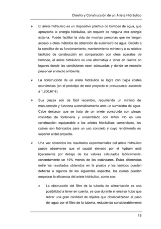 Diseño y Construcción de un Ariete Hidráulico
18
 El ariete hidráulico es un dispositivo práctico de bombeo de agua, que
aprovecha la energía hidráulica, sin requerir de ninguna otra energía
externa. Puede facilitar la vida de muchas personas que no tengan
acceso a otros métodos de obtención de suministro de agua. Debido a
la sencillez de su funcionamiento, mantenimiento mínimo y a su relativa
facilidad de construcción en comparación con otros aparatos de
bombeo, el ariete hidráulico es una alternativa a tener en cuenta en
lugares donde las condiciones sean adecuadas y donde se necesite
preservar el medio ambiente.
 La construcción de un ariete hidráulico se logra con bajos costes
económicos (en el prototipo de este proyecto el presupuesto asciende
a 1.200,67 €).
 Sus piezas son de fácil recambio, requiriendo un mínimo de
manutención y funciona automáticamente ante un suministro de agua.
Cabe destacar que se trata de un ariete construido con piezas
roscadas de fontanería y ensamblado con teflón. No es una
construcción equiparable a los arietes hidráulicos comerciales, los
cuales son fabricados para un uso concreto y cuyo rendimiento es
superior al del proyecto.
 Una vez obtenidos los resultados experimentales del ariete hidráulico
puede observarse que el caudal elevado por el hydram está
ligeramente por debajo de los valores calculados teóricamente,
concretamente un 19% menos de los estándares. Estas diferencias
entre los resultados obtenidos en la prueba y los teóricos pueden
deberse a algunos de los siguientes aspectos, los cuales pueden
empeorar la eficiencia del ariete hidráulico, como son:
 La obstrucción del filtro de la tubería de alimentación es una
posibilidad a tener en cuenta, ya que durante el ensayo hubo que
retirar una gran cantidad de objetos que obstaculizaban el paso
del agua por el filtro de la tubería, reduciendo considerablemente
 