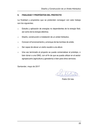 Diseño y Construcción de un Ariete Hidráulico
20
9. FINALIDAD Y PROPÓSITOS DEL PROYECTO
La finalidad y propósitos que se pretenden conseguir con este trabajo
son los siguientes:
o Estudio y aplicación de energías no dependientes de la energía fósil,
así como de la energía eléctrica.
o Diseño, construcción e instalación de un ariete hidráulico.
o Conocer el funcionamiento y arranque de las bombas de ariete.
o Ser capaz de elevar un cierto caudal a una altura
o Una vez terminado el proyecto se puede comercializar el prototipo, o
bien donar a una ONG, con el fin de que se pueda utilizar en el sector
agropecuario (agricultura y ganadería) o bien para otros servicios.
Santander, mayo de 2017
Pablo Otí Isla
 