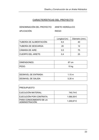 Diseño y Construcción de un Ariete Hidráulico
23
CARACTERÍSTICAS DEL PROYECTO
DENOMINACIÓN DEL PROYECTO: ARIETE HIDRÁULICO
APLICACIÓN: RIEGO
Longitud (m) Diámetro (mm)
TUBERÍA DE ALIMENTACIÓN: 6,5 40
TUBERÍA DE DESCARGA: 20 12
CÁMARA DE AIRE: 0,5 75
CUERPO DEL ARIETE: 0,4 25
DIMENSIONES: 87 cm
PESO: 15 kg
DESNIVEL DE ENTRADA: 1,15 m
DESNIVEL DE SALIDA: 5,30 m
PRESUPUESTO
EJECUCIÓN MATERIAL: 740,74 €
EJECUCIÓN POR CONTRATA: 1.066,59 €
PARA CONOCIMIENTO DE LA
ADMINISTRACIÓN:
1.200,67 €
 