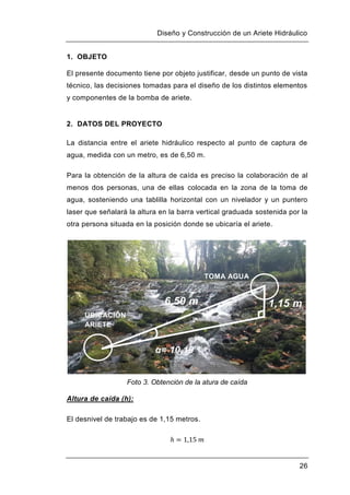Diseño y Construcción de un Ariete Hidráulico
26
1. OBJETO
El presente documento tiene por objeto justificar, desde un punto de vista
técnico, las decisiones tomadas para el diseño de los distintos elementos
y componentes de la bomba de ariete.
2. DATOS DEL PROYECTO
La distancia entre el ariete hidráulico respecto al punto de captura de
agua, medida con un metro, es de 6,50 m.
Para la obtención de la altura de caída es preciso la colaboración de al
menos dos personas, una de ellas colocada en la zona de la toma de
agua, sosteniendo una tablilla horizontal con un nivelador y un puntero
laser que señalará la altura en la barra vertical graduada sostenida por la
otra persona situada en la posición donde se ubicaría el ariete.
Foto 3. Obtención de la atura de caída
Altura de caída (h):
El desnivel de trabajo es de 1,15 metros.
UBICACIÓN
ARIETE
TOMA AGUA
6,50 m
α= 10,19 º
1,15 m
 