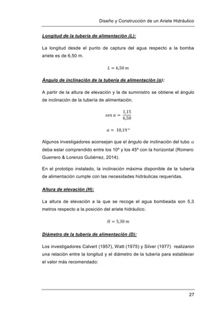 Diseño y Construcción de un Ariete Hidráulico
27
Longitud de la tubería de alimentación (L):
La longitud desde el punto de captura del agua respecto a la bomba
ariete es de 6,50 m.
Ángulo de inclinación de la tubería de alimentación (α):
A partir de la altura de elevación y la de suministro se obtiene el ángulo
de inclinación de la tubería de alimentación.
Algunos investigadores aconsejan que el ángulo de inclinación del tubo 
deba estar comprendido entre los 10º y los 45º con la horizontal (Romero
Guerrero & Lorenzo Gutiérrez, 2014).
En el prototipo instalado, la inclinación máxima disponible de la tubería
de alimentación cumple con las necesidades hidráulicas requeridas.
Altura de elevación (H):
La altura de elevación a la que se recoge el agua bombeada son 5,3
metros respecto a la posición del ariete hidráulico.
Diámetro de la tubería de alimentación (D):
Los investigadores Calvert (1957), Watt (1975) y Silver (1977) realizaron
una relación entre la longitud y el diámetro de la tubería para establecer
el valor más recomendado:
 