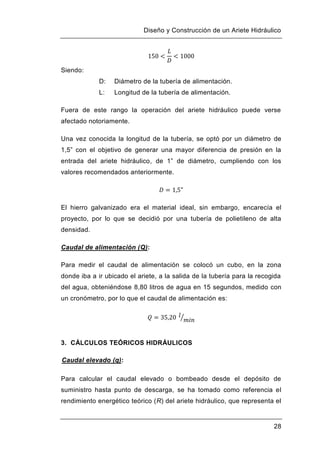 Diseño y Construcción de un Ariete Hidráulico
28
Siendo:
D: Diámetro de la tubería de alimentación.
L: Longitud de la tubería de alimentación.
Fuera de este rango la operación del ariete hidráulico puede verse
afectado notoriamente.
Una vez conocida la longitud de la tubería, se optó por un diámetro de
1,5” con el objetivo de generar una mayor diferencia de presión en la
entrada del ariete hidráulico, de 1” de diámetro, cumpliendo con los
valores recomendados anteriormente.
El hierro galvanizado era el material ideal, sin embargo, encarecía el
proyecto, por lo que se decidió por una tubería de polietileno de alta
densidad.
Caudal de alimentación (Q):
Para medir el caudal de alimentación se colocó un cubo, en la zona
donde iba a ir ubicado el ariete, a la salida de la tubería para la recogida
del agua, obteniéndose 8,80 litros de agua en 15 segundos, medido con
un cronómetro, por lo que el caudal de alimentación es:
3. CÁLCULOS TEÓRICOS HIDRÁULICOS
Caudal elevado (q):
Para calcular el caudal elevado o bombeado desde el depósito de
suministro hasta punto de descarga, se ha tomado como referencia el
rendimiento energético teórico (R) del ariete hidráulico, que representa el
 