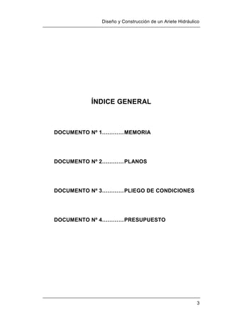 Diseño y Construcción de un Ariete Hidráulico
3
ÍNDICE GENERAL
DOCUMENTO Nº 1…………MEMORIA
DOCUMENTO Nº 2…………PLANOS
DOCUMENTO Nº 3…………PLIEGO DE CONDICIONES
DOCUMENTO Nº 4…………PRESUPUESTO
 