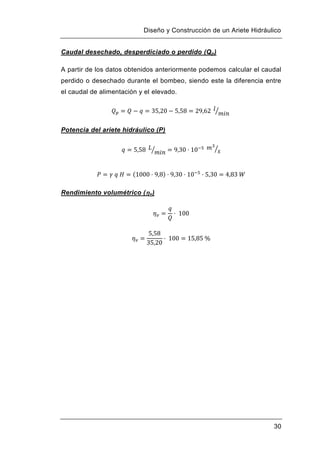 Diseño y Construcción de un Ariete Hidráulico
30
Caudal desechado, desperdiciado o perdido (Qp)
A partir de los datos obtenidos anteriormente podemos calcular el caudal
perdido o desechado durante el bombeo, siendo este la diferencia entre
el caudal de alimentación y el elevado.
Potencia del ariete hidráulico (P)
Rendimiento volumétrico (v)
 