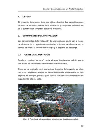 Diseño y Construcción de un Ariete Hidráulico
32
1. OBJETO
El presente documento tiene por objeto describir las especificaciones
técnicas de los componentes de la instalación y sus partes, así como los
de la construcción y montaje del ariete hidráulico.
2. COMPONENTES DE LA INSTALACIÓN
Los componentes de la instalación de una bomba de ariete son la fuente
de alimentación o depósito de suministro, la tubería de alimentación, la
bomba de ariete, la tubería de descarga y el depósito de descarga.
2.1. FUENTE DE ALIMENTACIÓN
Desde el principio, se pensó captar el agua directamente del río, por lo
que el uso de un depósito de suministro fue desechado.
Como se ha explicado en el apartado de los datos del proyecto, se eligió
una zona del río con desnivel en forma de cascada, el agua caía por una
especie de tobogán, perfecta para colocar la tubería de alimentación en
la parte más alta del salto.
Foto 4. Fuente de alimentación o abastecimiento del agua del río
 