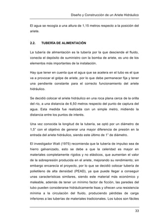 Diseño y Construcción de un Ariete Hidráulico
33
El agua se recogía a una altura de 1,15 metros respecto a la posición del
ariete.
2.2. TUBERÍA DE ALIMENTACIÓN
La tubería de alimentación es la tubería por la que desciende el fluido,
conecta el depósito de suministro con la bomba de ariete, es uno de los
elementos más importantes de la instalación.
Hay que tener en cuenta que el agua que se acelera en el tubo es el que
va a provocar el golpe de ariete, por lo que debe permanecer fija y tener
una pendiente constante para el correcto funcionamiento del ariete
hidráulico.
Se decidió colocar el ariete hidráulico en una roca plana cerca de la orilla
del río, a una distancia de 6,50 metros respecto del punto de captura del
agua. Esta medida fue realizada con un simple metro, midiendo la
distancia entre los puntos de interés.
Una vez conocida la longitud de la tubería, se optó por un diámetro de
1,5” con el objetivo de generar una mayor diferencia de presión en la
entrada del ariete hidráulico, siendo este último de 1” de diámetro.
El investigador Watt (1975) recomienda que la tubería de impulso sea de
hierro galvanizado, esto se debe a que la celeridad es mayor en
materiales completamente rígidos y no elásticos, que aumentan el valor
de la sobrepresión producida en el ariete, mejorando su rendimiento; sin
embargo encarecía el proyecto, por lo que se decidió colocar tubería de
polietileno de alta densidad (PEAD), ya que puede llegar a conseguir
unas características similares, siendo este material más económico y
maleable, además de tener un mínimo factor de ficción, las paredes del
tubo pueden considerarse hidráulicamente lisas y ofrecen una resistencia
mínima a la circulación del fluido, produciendo pérdidas de carga
inferiores a las tuberías de materiales tradicionales. Los tubos son fáciles
 