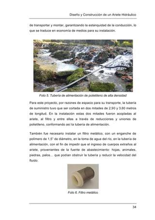 Diseño y Construcción de un Ariete Hidráulico
34
de transportar y montar, garantizando la estanquidad de la conducción, lo
que se traduce en economía de medios para su instalación.
Foto 5. Tubería de alimentación de polietileno de alta densidad
Para este proyecto, por razones de espacio para su transporte, la tubería
de suministro tuvo que ser cortada en dos mitades de 2,90 y 3,60 metros
de longitud. En la instalación estas dos mitades fueron acopladas al
ariete, al filtro y entre ellas a través de reducciones y uniones de
polietileno, conformando así la tubería de alimentación.
También fue necesario instalar un filtro metálico, con un enganche de
polímero de 1,5” de diámetro, en la toma de agua del río, en la tubería de
alimentación, con el fin de impedir que el ingreso de cuerpos extraños al
ariete, provenientes de la fuente de abastecimiento: hojas, animales,
piedras, palos… que podían obstruir la tubería y reducir la velocidad del
fluido.
Foto 6. Filtro metálico
 