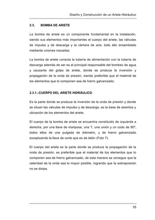 Diseño y Construcción de un Ariete Hidráulico
35
2.3. BOMBA DE ARIETE
La bomba de ariete es un componente fundamental en la instalación,
siendo sus elementos más importantes el cuerpo del ariete, las válvulas
de impulso y de descarga y la cámara de aire; todo ello ensamblado
mediante uniones roscadas.
La bomba de ariete conecta la tubería de alimentación con la tubería de
descarga además de ser es el principal responsable del bombeo de agua
y causante del golpe de ariete, donde se produce la inversión y
propagación de la onda de presión, siendo preferible que el material de
los elementos que lo componen sea de hierro galvanizado.
2.3.1.-CUERPO DEL ARIETE HIDRÁULICO
Es la parte donde se produce la inversión de la onda de presión y donde
se situan las válvulas de impulso y de descarga, es la base de asientos y
ubicación de los elementos del ariete.
El cuerpo de la bomba de ariete se encuentra constituido de izquierda a
derecha, por una llave de mariposa, una T, una unión y un codo de 90º,
todos ellos de una pulgada de diámetro, y de hierro galvanizado
exceptuando la llave de corte que es de latón (Foto 7).
El cuerpo del ariete es la parte donde se produce la propagación de la
onda de presión, es preferible que el material de los elementos que lo
componen sea de hierro galvanizado, de esta manera se consigue que la
celeridad de la onda sea lo mayor posible, logrando que la sobrepresión
no se disipe.
 
