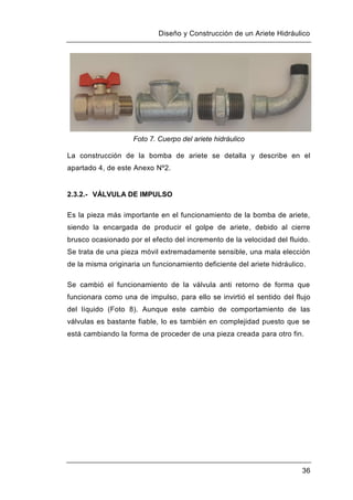 Diseño y Construcción de un Ariete Hidráulico
36
Foto 7. Cuerpo del ariete hidráulico
La construcción de la bomba de ariete se detalla y describe en el
apartado 4, de este Anexo Nº2.
2.3.2.- VÁLVULA DE IMPULSO
Es la pieza más importante en el funcionamiento de la bomba de ariete,
siendo la encargada de producir el golpe de ariete, debido al cierre
brusco ocasionado por el efecto del incremento de la velocidad del fluido.
Se trata de una pieza móvil extremadamente sensible, una mala elección
de la misma originaria un funcionamiento deficiente del ariete hidráulico.
Se cambió el funcionamiento de la válvula anti retorno de forma que
funcionara como una de impulso, para ello se invirtió el sentido del flujo
del líquido (Foto 8). Aunque este cambio de comportamiento de las
válvulas es bastante fiable, lo es también en complejidad puesto que se
está cambiando la forma de proceder de una pieza creada para otro fin.
 