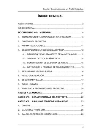 Diseño y Construcción de un Ariete Hidráulico
4
ÍNDICE GENERAL
Agradecimientos .....................................................................................2
ÍNDICE GENERAL..................................................................................4
DOCUMENTO Nº1: MEMORIA ......................................................9
1. ANTECEDENTES Y JUSTIFICACIÓN DEL PROYECTO ................10
2. OBJETO DEL PROYECTO.............................................................11
3. NORMATIVA APLICABLE ..............................................................11
4. DESCRIPCIÓN DE LA SOLUCIÓN ADOPTADA.............................12
4.1. SITUACIÓN Y EMPLAZAMIENTO DE LA INSTALACIÓN......12
4.2. TOMA DE DATOS Y PARÁMETROS ....................................14
4.3. CONSTRUCCIÓN DE LA BOMBA DE ARIETE......................15
4.4. INSTALACIÓN Y PRUEBAS DE FUNCIONAMIENTO............15
5. RESUMEN DE PRESUPUESTOS ..................................................16
6. PLAZO DE EJECUCIÓN ................................................................16
7. SEGURIDAD Y SALUD ..................................................................17
8. CONCLUSIONES...........................................................................17
9. FINALIDAD Y PROPÓSITOS DEL PROYECTO .............................20
ANEXOS A LA MEMORIA....................................................................21
ANEXO Nº1: CARACTERÍSTICAS DEL PROYECTO........................22
ANEXO Nº2: CÁLCULOS TEÓRICOS HIDRÁULICOS......................25
1. OBJETO.........................................................................................26
2. DATOS DEL PROYECTO...............................................................26
3. CÁLCULOS TEÓRICOS HIDRÁULICOS ........................................28
 