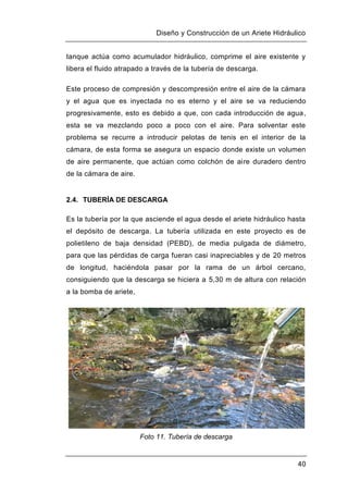 Diseño y Construcción de un Ariete Hidráulico
40
tanque actúa como acumulador hidráulico, comprime el aire existente y
libera el fluido atrapado a través de la tubería de descarga.
Este proceso de compresión y descompresión entre el aire de la cámara
y el agua que es inyectada no es eterno y el aire se va reduciendo
progresivamente, esto es debido a que, con cada introducción de agua,
esta se va mezclando poco a poco con el aire. Para solventar este
problema se recurre a introducir pelotas de tenis en el interior de la
cámara, de esta forma se asegura un espacio donde existe un volumen
de aire permanente, que actúan como colchón de aire duradero dentro
de la cámara de aire.
2.4. TUBERÍA DE DESCARGA
Es la tubería por la que asciende el agua desde el ariete hidráulico hasta
el depósito de descarga. La tubería utilizada en este proyecto es de
polietileno de baja densidad (PEBD), de media pulgada de diámetro,
para que las pérdidas de carga fueran casi inapreciables y de 20 metros
de longitud, haciéndola pasar por la rama de un árbol cercano,
consiguiendo que la descarga se hiciera a 5,30 m de altura con relación
a la bomba de ariete,
Foto 11. Tubería de descarga
 