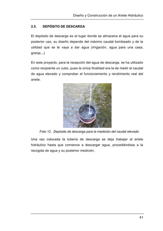 Diseño y Construcción de un Ariete Hidráulico
41
2.5. DEPÓSITO DE DESCARGA
El depósito de descarga es el lugar donde se almacena el agua para su
posterior uso, su diseño depende del máximo caudal bombeado y de la
utilidad que se le vaya a dar agua (irrigación, agua para una casa,
granja...)
En este proyecto, para la recepción del agua de descarga, se ha utilizado
como recipiente un cubo, pues la única finalidad era la de medir el caudal
de agua elevado y comprobar el funcionamiento y rendimiento real del
ariete.
Foto 12. Depósito de descarga para la medición del caudal elevado
Una vez colocada la tubería de descarga se deja trabajar al ariete
hidráulico hasta que comience a descargar agua, procediéndose a la
recogida de agua y su posterior medición.
 