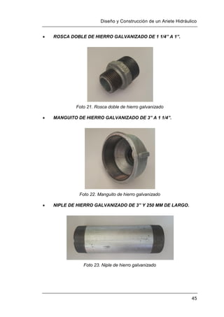 Diseño y Construcción de un Ariete Hidráulico
45
 ROSCA DOBLE DE HIERRO GALVANIZADO DE 1 1/4” A 1”.
Foto 21. Rosca doble de hierro galvanizado
 MANGUITO DE HIERRO GALVANIZADO DE 3” A 1 1/4”.
Foto 22. Manguito de hierro galvanizado
 NIPLE DE HIERRO GALVANIZADO DE 3” Y 250 MM DE LARGO.
Foto 23. Niple de hierro galvanizado
 