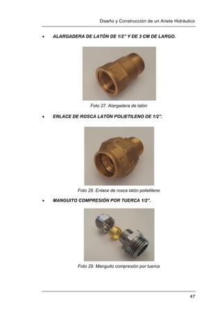 Diseño y Construcción de un Ariete Hidráulico
47
 ALARGADERA DE LATÓN DE 1/2” Y DE 3 CM DE LARGO.
Foto 27. Alargadera de latón
 ENLACE DE ROSCA LATÓN POLIETILENO DE 1/2”.
Foto 28. Enlace de rosca latón polietileno
 MANGUITO COMPRESIÓN POR TUERCA 1/2”.
Foto 29. Manguito compresión por tuerca
 