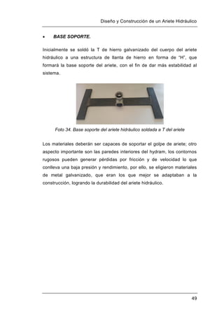Diseño y Construcción de un Ariete Hidráulico
49
 BASE SOPORTE.
Inicialmente se soldó la T de hierro galvanizado del cuerpo del ariete
hidráulico a una estructura de llanta de hierro en forma de “H”, que
formará la base soporte del ariete, con el fin de dar más estabilidad al
sistema.
Foto 34. Base soporte del ariete hidráulico soldada a T del ariete
Los materiales deberán ser capaces de soportar el golpe de ariete; otro
aspecto importante son las paredes interiores del hydram, los contornos
rugosos pueden generar pérdidas por fricción y de velocidad lo que
conlleva una baja presión y rendimiento, por ello, se eligieron materiales
de metal galvanizado, que eran los que mejor se adaptaban a la
construcción, logrando la durabilidad del ariete hidráulico.
 