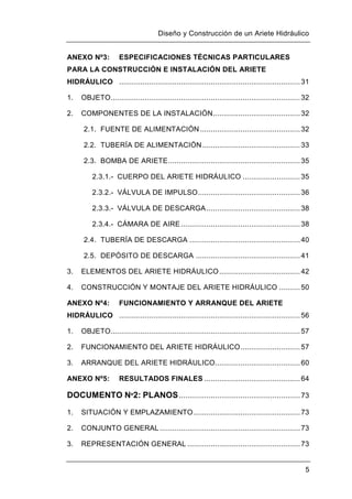 Diseño y Construcción de un Ariete Hidráulico
5
ANEXO Nº3: ESPECIFICACIONES TÉCNICAS PARTICULARES
PARA LA CONSTRUCCIÓN E INSTALACIÓN DEL ARIETE
HIDRÁULICO .....................................................................................31
1. OBJETO.........................................................................................32
2. COMPONENTES DE LA INSTALACIÓN.........................................32
2.1. FUENTE DE ALIMENTACIÓN ...............................................32
2.2. TUBERÍA DE ALIMENTACIÓN..............................................33
2.3. BOMBA DE ARIETE..............................................................35
2.3.1.- CUERPO DEL ARIETE HIDRÁULICO ...........................35
2.3.2.- VÁLVULA DE IMPULSO................................................36
2.3.3.- VÁLVULA DE DESCARGA............................................38
2.3.4.- CÁMARA DE AIRE........................................................38
2.4. TUBERÍA DE DESCARGA ....................................................40
2.5. DEPÓSITO DE DESCARGA .................................................41
3. ELEMENTOS DEL ARIETE HIDRÁULICO......................................42
4. CONSTRUCCIÓN Y MONTAJE DEL ARIETE HIDRÁULICO ..........50
ANEXO Nº4: FUNCIONAMIENTO Y ARRANQUE DEL ARIETE
HIDRÁULICO .....................................................................................56
1. OBJETO.........................................................................................57
2. FUNCIONAMIENTO DEL ARIETE HIDRÁULICO............................57
3. ARRANQUE DEL ARIETE HIDRÁULICO........................................60
ANEXO Nº5: RESULTADOS FINALES .............................................64
DOCUMENTO Nº2: PLANOS.........................................................73
1. SITUACIÓN Y EMPLAZAMIENTO ..................................................73
2. CONJUNTO GENERAL..................................................................73
3. REPRESENTACIÓN GENERAL .....................................................73
 