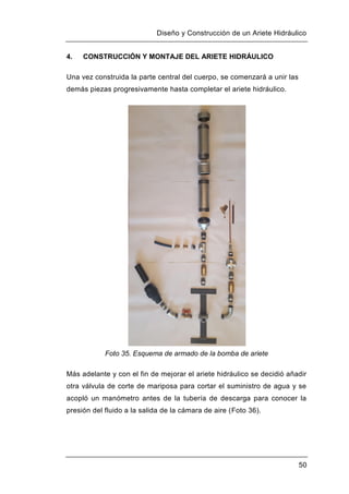 Diseño y Construcción de un Ariete Hidráulico
50
4. CONSTRUCCIÓN Y MONTAJE DEL ARIETE HIDRÁULICO
Una vez construida la parte central del cuerpo, se comenzará a unir las
demás piezas progresivamente hasta completar el ariete hidráulico.
Foto 35. Esquema de armado de la bomba de ariete
Más adelante y con el fin de mejorar el ariete hidráulico se decidió añadir
otra válvula de corte de mariposa para cortar el suministro de agua y se
acopló un manómetro antes de la tubería de descarga para conocer la
presión del fluido a la salida de la cámara de aire (Foto 36).
 