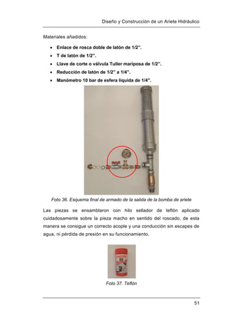 Diseño y Construcción de un Ariete Hidráulico
51
Materiales añadidos:
 Enlace de rosca doble de latón de 1/2”.
 T de latón de 1/2”.
 Llave de corte o válvula Tuller mariposa de 1/2”.
 Reducción de latón de 1/2” a 1/4”.
 Manómetro 10 bar de esfera líquida de 1/4".
Foto 36. Esquema final de armado de la salida de la bomba de ariete
Las piezas se ensamblaron con hilo sellador de teflón aplicado
cuidadosamente sobre la pieza macho en sentido del roscado, de esta
manera se consigue un correcto acople y una conducción sin escapes de
agua, ni pérdida de presión en su funcionamiento.
Foto 37. Teflón
 