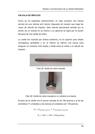 Diseño y Construcción de un Ariete Hidráulico
52
VÁLVULA DE IMPULSO:
Como se ha explicado anteriormente, en este proyecto nos hemos
servido de una válvula anti retorno dispuesta de manera que haga las
veces de válvula de impulso. Esta válvula permanece cerrada por la
acción de un resorte en su interior y su apertura se logra por la acción
del peso de una varilla de cobre.
La varilla fue roscada por ambos extremos, en el superior para añadir
contrapesos ajustables y en el inferior se adhirió una tuerca para
asegurar un contacto más amplio y fiable entre la varilla y la válvula de
impulso.
Foto 38. Varilla de cobre roscada
Foto 39. Varilla de cobre roscada en un extremo con tuerca
El peso de la varilla con la tuerca roscada es de 160 gramos y el de las
arandelas (11 unidades) y las tuercas (2 unidades) son 130 gramos.
 