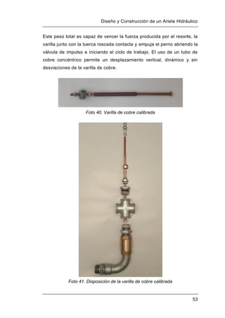 Diseño y Construcción de un Ariete Hidráulico
53
Este peso total es capaz de vencer la fuerza producida por el resorte, la
varilla junto con la tuerca roscada contacta y empuja el perno abriendo la
válvula de impulso e iniciando el ciclo de trabajo. El uso de un tubo de
cobre concéntrico permite un desplazamiento vertical, dinámico y sin
desviaciones de la varilla de cobre.
Foto 40. Varilla de cobre calibrada
Foto 41. Disposición de la varilla de cobre calibrada
 