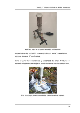 Diseño y Construcción de un Ariete Hidráulico
54
Foto 42. Vista de la bomba de ariete ensamblada
El peso del ariete hidráulico, una vez construido, es de 15 kilogramos
con una altura de 87 centímetros.
Para asegurar la horizontalidad y estabilidad del ariete hidráulico se
solventó colocando una chapa de acero inoxidable circular sobre la roca.
Foto 43. Chapa para horizontalidad y estabilidad del hydram.
 