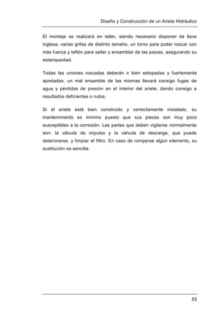 Diseño y Construcción de un Ariete Hidráulico
55
El montaje se realizará en taller, siendo necesario disponer de llave
inglesa, varias grifas de distinto tamaño, un torno para poder roscar con
más fuerza y teflón para sellar y ensamblar de las piezas, asegurando su
estanqueidad.
Todas las uniones roscadas deberán ir bien estopadas y fuertemente
apretadas, un mal ensamble de las mismas llevará consigo fugas de
agua y pérdidas de presión en el interior del ariete, dando consigo a
resultados deficientes o nulos.
Si el ariete está bien construido y correctamente instalado, su
mantenimiento es mínimo puesto que sus piezas son muy poco
susceptibles a la corrosión. Las partes que deben vigilarse normalmente
son: la válvula de impulso y la válvula de descarga, que puede
deteriorarse, y limpiar el filtro. En caso de romperse algún elemento, su
sustitución es sencilla.
 