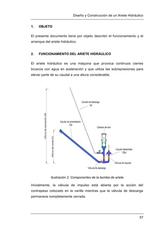 Diseño y Construcción de un Ariete Hidráulico
57
1. OBJETO
El presente documento tiene por objeto describir el funcionamiento y el
arranque del ariete hidráulico.
2. FUNCIONAMIENTO DEL ARIETE HIDRÁULICO
El ariete hidráulico es una máquina que provoca continuos cierres
bruscos con agua en aceleración y que utiliza las sobrepresiones para
elevar parte de su caudal a una altura considerable.
Ilustración 2. Componentes de la bomba de ariete
Inicialmente, la válvula de impulso está abierta por la acción del
contrapeso colocado en la varilla mientras que la válvula de descarga
permanece completamente cerrada.
 
