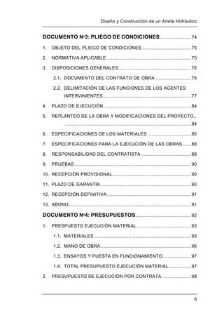 Diseño y Construcción de un Ariete Hidráulico
6
DOCUMENTO Nº3: PLIEGO DE CONDICIONES.......................74
1. OBJETO DEL PLIEGO DE CONDICIONES ....................................75
2. NORMATIVA APLICABLE ..............................................................75
3. DISPOSICIONES GENERALES .....................................................76
2.1. DOCUMENTO DEL CONTRATO DE OBRA ..........................76
2.2. DELIMITACIÓN DE LAS FUNCIONES DE LOS AGENTES
INTERVINIENTES.................................................................77
4. PLAZO DE EJECUCIÓN ................................................................84
5. REPLANTEO DE LA OBRA Y MODIFICACIONES DEL PROYECTO..
.............................................................................................84
6. ESPECIFICACIONES DE LOS MATERIALES ................................85
7. ESPECIFICACIONES PARA LA EJECUCIÓN DE LAS OBRAS ......88
8. RESPONSABILIDAD DEL CONTRATISTA.....................................88
9. PRUEBAS ......................................................................................90
10. RECEPCIÓN PROVISIONAL..........................................................90
11. PLAZO DE GARANTÍA...................................................................90
12. RECEPCIÓN DEFINITIVA..............................................................91
13. ABONO ..........................................................................................91
DOCUMENTO Nº4: PRESUPUESTOS.........................................92
1. PRESPUESTO EJECUCIÓN MATERIAL........................................93
1.1. MATERIALES .......................................................................93
1.2. MANO DE OBRA...................................................................96
1.3. ENSAYOS Y PUESTA EN FUNCIONAMIENTO.....................97
1.4. TOTAL PRESUPUESTO EJECUCIÓN MATERIAL ................97
2. PRESUPUESTO DE EJECUCIÓN POR CONTRATA .....................98
 