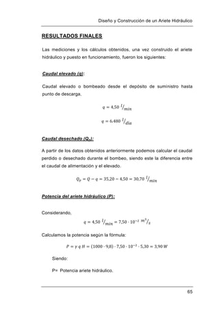 Diseño y Construcción de un Ariete Hidráulico
65
RESULTADOS FINALES
Las mediciones y los cálculos obtenidos, una vez construido el ariete
hidráulico y puesto en funcionamiento, fueron los siguientes:
Caudal elevado (q):
Caudal elevado o bombeado desde el depósito de suministro hasta
punto de descarga.
Caudal desechado (Qp):
A partir de los datos obtenidos anteriormente podemos calcular el caudal
perdido o desechado durante el bombeo, siendo este la diferencia entre
el caudal de alimentación y el elevado.
Potencia del ariete hidráulico (P):
Considerando,
Calculamos la potencia según la fórmula:
Siendo:
P= Potencia ariete hidráulico.
 