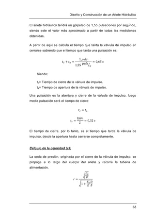 Diseño y Construcción de un Ariete Hidráulico
68
El ariete hidráulico tendrá un golpeteo de 1,55 pulsaciones por segundo,
siendo este el valor más aproximado a partir de todas las mediciones
obtenidas.
A partir de aquí se calcula el tiempo que tarda la válvula de impulso en
cerrarse sabiendo que el tiempo que tarda una pulsación es:
Siendo:
tc= Tiempo de cierre de la válvula de impulso.
ta= Tiempo de apertura de la válvula de impulso.
Una pulsación es la abertura y cierre de la válvula de impulso, luego
media pulsación será el tiempo de cierre:
El tiempo de cierre, por lo tanto, es el tiempo que tarda la válvula de
impulso, desde la apertura hasta cerrarse completamente.
Cálculo de la celeridad (c):
La onda de presión, originada por el cierre de la válvula de impulso, se
propaga a lo largo del cuerpo del ariete y recorre la tubería de
alimentación.
 