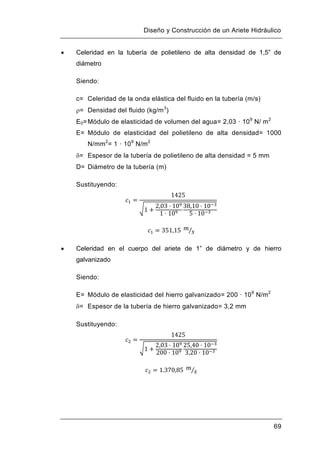 Diseño y Construcción de un Ariete Hidráulico
69
 Celeridad en la tubería de polietileno de alta densidad de 1,5” de
diámetro
Siendo:
c= Celeridad de la onda elástica del fluido en la tubería (m/s)
= Densidad del fluido (kg/m3
)
E0=Módulo de elasticidad de volumen del agua= 2,03 · 109
N/ m2
E= Módulo de elasticidad del polietileno de alta densidad= 1000
N/mm2
= 1 · 109
N/m2
= Espesor de la tubería de polietileno de alta densidad = 5 mm
D= Diámetro de la tubería (m)
Sustituyendo:
 Celeridad en el cuerpo del ariete de 1” de diámetro y de hierro
galvanizado
Siendo:
E= Módulo de elasticidad del hierro galvanizado= 200 · 109
N/m2
= Espesor de la tubería de hierro galvanizado= 3,2 mm
Sustituyendo:
 