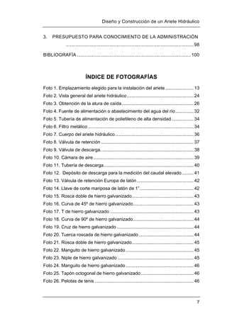 Diseño y Construcción de un Ariete Hidráulico
7
3. PRESUPUESTO PARA CONOCIMIENTO DE LA ADMINISTRACIÓN
.............................................................................................98
BIBLIOGRAFÍA ................................................................................... 100
ÍNDICE DE FOTOGRAFÍAS
Foto 1. Emplazamiento elegido para la instalación del ariete ...................... 13
Foto 2. Vista general del ariete hidráulico.................................................... 24
Foto 3. Obtención de la atura de caída........................................................ 26
Foto 4. Fuente de alimentación o abastecimiento del agua del río.............. 32
Foto 5. Tubería de alimentación de polietileno de alta densidad ................. 34
Foto 6. Filtro metálico .................................................................................. 34
Foto 7. Cuerpo del ariete hidráulico............................................................. 36
Foto 8. Válvula de retención ........................................................................ 37
Foto 9. Válvula de descarga. ....................................................................... 38
Foto 10. Cámara de aire .............................................................................. 39
Foto 11. Tubería de descarga...................................................................... 40
Foto 12. Depósito de descarga para la medición del caudal elevado......... 41
Foto 13. Válvula de retención Europa de latón ............................................ 42
Foto 14. Llave de corte mariposa de latón de 1”.......................................... 42
Foto 15. Rosca doble de hierro galvanizado................................................ 43
Foto 16. Curva de 45º de hierro galvanizado............................................... 43
Foto 17. T de hierro galvanizado ................................................................. 43
Foto 18. Curva de 90º de hierro galvanizado............................................... 44
Foto 19. Cruz de hierro galvanizado ............................................................ 44
Foto 20. Tuerca roscada de hierro galvanizado........................................... 44
Foto 21. Rosca doble de hierro galvanizado................................................ 45
Foto 22. Manguito de hierro galvanizado..................................................... 45
Foto 23. Niple de hierro galvanizado ........................................................... 45
Foto 24. Manguito de hierro galvanizado..................................................... 46
Foto 25. Tapón octogonal de hierro galvanizado......................................... 46
Foto 26. Pelotas de tenis ............................................................................. 46
 