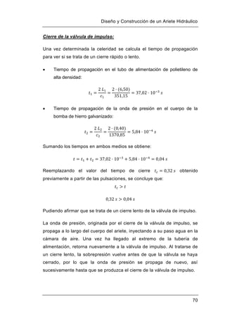 Diseño y Construcción de un Ariete Hidráulico
70
Cierre de la válvula de impulso:
Una vez determinada la celeridad se calcula el tiempo de propagación
para ver si se trata de un cierre rápido o lento.
 Tiempo de propagación en el tubo de alimentación de polietileno de
alta densidad:
 Tiempo de propagación de la onda de presión en el cuerpo de la
bomba de hierro galvanizado:
Sumando los tiempos en ambos medios se obtiene:
Reemplazando el valor del tiempo de cierre obtenido
previamente a partir de las pulsaciones, se concluye que:
Pudiendo afirmar que se trata de un cierre lento de la válvula de impulso.
La onda de presión, originada por el cierre de la válvula de impulso, se
propaga a lo largo del cuerpo del ariete, inyectando a su paso agua en la
cámara de aire. Una vez ha llegado al extremo de la tubería de
alimentación, retorna nuevamente a la válvula de impulso. Al tratarse de
un cierre lento, la sobrepresión vuelve antes de que la válvula se haya
cerrado, por lo que la onda de presión se propaga de nuevo, así
sucesivamente hasta que se produzca el cierre de la válvula de impulso.
 