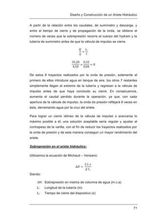 Diseño y Construcción de un Ariete Hidráulico
71
A partir de la relación entre los caudales, de suministro y descarga, y
entre el tiempo de cierre y de propagación de la onda, se obtiene el
número de veces que la sobrepresión recorre el cuerpo del hydram y la
tubería de suministro antes de que la válvula de impulso se cierre.
De estos 8 trayectos realizados por la onda de presión, solamente el
primero de ellos introduce agua en tanque de aire, los otros 7 restantes
simplemente llegan al extremo de la tubería y regresan a la válvula de
impulso antes de que haya concluido su cierre. En consecuencia,
aumenta el caudal perdido durante la operación, ya que, con cada
apertura de la válvula de impulso, la onda de presión reflejará 8 veces en
ésta, derramando agua por la cruz del ariete.
Para lograr un cierre idóneo de la válvula de impulso o acercarse lo
máximo posible a él, una solución aceptable sería regular y ajustar el
contrapeso de la varilla, con el fin de reducir los trayectos realizados por
la onda de presión y de esta manera conseguir un mayor rendimiento del
ariete.
Sobrepresión en el ariete hidráulico:
Utilizamos la ecuación de Michaud – Vensano:
Siendo:
∆H: Sobrepresión en metros de columna de agua (m.c.a)
L: Longitud de la tubería (m)
tc: Tiempo de cierre del dispositivo (s)
 