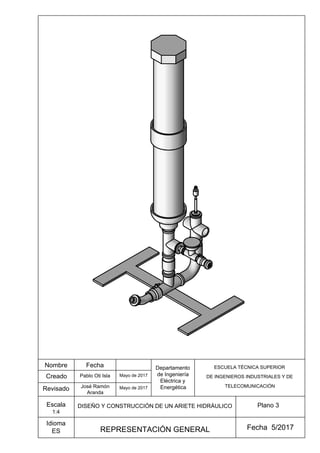 Creado
Revisado
Idioma
ES
Plano 3
Fecha 5/2017
Nombre Fecha
DISEÑO Y CONSTRUCCIÓN DE UN ARIETE HIDRÁULICO
Mayo de 2017
Mayo de 2017
José Ramón
Aranda
Pablo Oti Isla
Departamento
de Ingeniería
Eléctrica y
Energética
ESCUELA TÉCNICA SUPERIOR
DE INGENIEROS INDUSTRIALES Y DE
TELECOMUNICACIÓN
REPRESENTACIÓN GENERAL
Escala
1:4
 