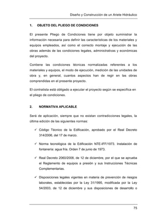 Diseño y Construcción de un Ariete Hidráulico
75
1. OBJETO DEL PLIEGO DE CONDICIONES
El presente Pliego de Condiciones tiene por objeto suministrar la
información necesaria para definir las características de los materiales y
equipos empleados, así como el correcto montaje y ejecución de las
obras además de las condiciones legales, administrativas y económicas
del proyecto.
Contiene las condiciones técnicas normalizadas referentes a los
materiales y equipos, el modo de ejecución, medición de las unidades de
obra y, en general, cuantos aspectos han de regir en las obras
comprendidas en el presente proyecto.
El contratista está obligado a ejecutar el proyecto según se especifica en
el pliego de condiciones.
2. NORMATIVA APLICABLE
Será de aplicación, siempre que no existan contradicciones legales, la
última edición de las siguientes normas:
 Código Técnico de la Edificación, aprobado por el Real Decreto
314/2006, del 17 de marzo.
 Norma tecnológica de la Edificación NTE-IFF/1973. Instalación de
fontanería: agua fría. Orden 7 de junio de 1973.
 Real Decreto 2060/2008, de 12 de diciembre, por el que se aprueba
el Reglamento de equipos a presión y sus Instrucciones Técnicas
Complementarias.
 Disposiciones legales vigentes en materia de prevención de riesgos
laborales, establecidas por la Ley 31/1995, modificada por la Ley
54/2003, de 12 de diciembre y sus disposiciones de desarrollo o
 