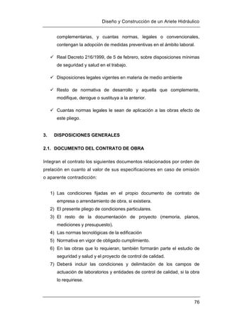 Diseño y Construcción de un Ariete Hidráulico
76
complementarias, y cuantas normas, legales o convencionales,
contengan la adopción de medidas preventivas en el ámbito laboral.
 Real Decreto 216/1999, de 5 de febrero, sobre disposiciones mínimas
de seguridad y salud en el trabajo.
 Disposiciones legales vigentes en materia de medio ambiente
 Resto de normativa de desarrollo y aquella que complemente,
modifique, derogue o sustituya a la anterior.
 Cuantas normas legales le sean de aplicación a las obras efecto de
este pliego.
3. DISPOSICIONES GENERALES
2.1. DOCUMENTO DEL CONTRATO DE OBRA
Integran el contrato los siguientes documentos relacionados por orden de
prelación en cuanto al valor de sus especificaciones en caso de omisión
o aparente contradicción:
1) Las condiciones fijadas en el propio documento de contrato de
empresa o arrendamiento de obra, si existiera.
2) El presente pliego de condiciones particulares.
3) El resto de la documentación de proyecto (memoria, planos,
mediciones y presupuesto).
4) Las normas tecnológicas de la edificación
5) Normativa en vigor de obligado cumplimiento.
6) En las obras que lo requieran, también formarán parte el estudio de
seguridad y salud y el proyecto de control de calidad.
7) Deberá incluir las condiciones y delimitación de los campos de
actuación de laboratorios y entidades de control de calidad, si la obra
lo requiriese.
 