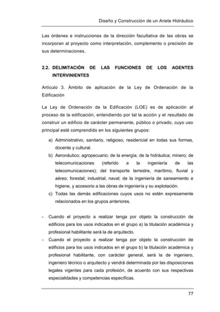 Diseño y Construcción de un Ariete Hidráulico
77
Las órdenes e instrucciones de la dirección facultativa de las obras se
incorporan al proyecto como interpretación, complemento o precisión de
sus determinaciones.
2.2. DELIMITACIÓN DE LAS FUNCIONES DE LOS AGENTES
INTERVINIENTES
Artículo 3. Ámbito de aplicación de la Ley de Ordenación de la
Edificación
La Ley de Ordenación de la Edificación (LOE) es de aplicación al
proceso de la edificación, entendiendo por tal la acción y el resultado de
construir un edificio de carácter permanente, público o privado, cuyo uso
principal esté comprendido en los siguientes grupos:
a) Administrativo, sanitario, religioso, residencial en todas sus formas,
docente y cultural.
b) Aeronáutico; agropecuario; de la energía; de la hidráulica; minero; de
telecomunicaciones (referido a la ingeniería de las
telecomunicaciones); del transporte terrestre, marítimo, fluvial y
aéreo; forestal; industrial; naval; de la ingeniería de saneamiento e
higiene, y accesorio a las obras de ingeniería y su explotación.
c) Todas las demás edificaciones cuyos usos no estén expresamente
relacionados en los grupos anteriores.
- Cuando el proyecto a realizar tenga por objeto la construcción de
edificios para los usos indicados en el grupo a) la titulación académica y
profesional habilitante será la de arquitecto.
- Cuando el proyecto a realizar tenga por objeto la construcción de
edificios para los usos indicados en el grupo b) la titulación académica y
profesional habilitante, con carácter general, será la de ingeniero,
ingeniero técnico o arquitecto y vendrá determinada por las disposiciones
legales vigentes para cada profesión, de acuerdo con sus respectivas
especialidades y competencias específicas.
 
