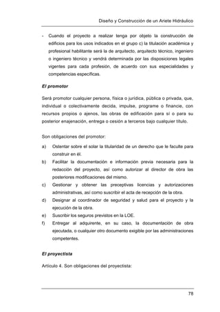 Diseño y Construcción de un Ariete Hidráulico
78
- Cuando el proyecto a realizar tenga por objeto la construcción de
edificios para los usos indicados en el grupo c) la titulación académica y
profesional habilitante será la de arquitecto, arquitecto técnico, ingeniero
o ingeniero técnico y vendrá determinada por las disposiciones legales
vigentes para cada profesión, de acuerdo con sus especialidades y
competencias específicas.
El promotor
Será promotor cualquier persona, física o jurídica, pública o privada, que,
individual o colectivamente decida, impulse, programe o financie, con
recursos propios o ajenos, las obras de edificación para sí o para su
posterior enajenación, entrega o cesión a terceros bajo cualquier título.
Son obligaciones del promotor:
a) Ostentar sobre el solar la titularidad de un derecho que le faculte para
construir en él.
b) Facilitar la documentación e información previa necesaria para la
redacción del proyecto, así como autorizar al director de obra las
posteriores modificaciones del mismo.
c) Gestionar y obtener las preceptivas licencias y autorizaciones
administrativas, así como suscribir el acta de recepción de la obra.
d) Designar al coordinador de seguridad y salud para el proyecto y la
ejecución de la obra.
e) Suscribir los seguros previstos en la LOE.
f) Entregar al adquirente, en su caso, la documentación de obra
ejecutada, o cualquier otro documento exigible por las administraciones
competentes.
El proyectista
Artículo 4. Son obligaciones del proyectista:
 