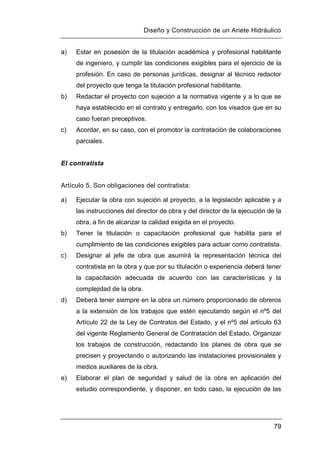 Diseño y Construcción de un Ariete Hidráulico
79
a) Estar en posesión de la titulación académica y profesional habilitante
de ingeniero, y cumplir las condiciones exigibles para el ejercicio de la
profesión. En caso de personas jurídicas, designar al técnico redactor
del proyecto que tenga la titulación profesional habilitante.
b) Redactar el proyecto con sujeción a la normativa vigente y a lo que se
haya establecido en el contrato y entregarlo, con los visados que en su
caso fueran preceptivos.
c) Acordar, en su caso, con el promotor la contratación de colaboraciones
parciales.
El contratista
Artículo 5. Son obligaciones del contratista:
a) Ejecutar la obra con sujeción al proyecto, a la legislación aplicable y a
las instrucciones del director de obra y del director de la ejecución de la
obra, a fin de alcanzar la calidad exigida en el proyecto.
b) Tener la titulación o capacitación profesional que habilita para el
cumplimiento de las condiciones exigibles para actuar como contratista.
c) Designar al jefe de obra que asumirá la representación técnica del
contratista en la obra y que por su titulación o experiencia deberá tener
la capacitación adecuada de acuerdo con las características y la
complejidad de la obra.
d) Deberá tener siempre en la obra un número proporcionado de obreros
a la extensión de los trabajos que estén ejecutando según el nº5 del
Artículo 22 de la Ley de Contratos del Estado, y el nº5 del artículo 63
del vigente Reglamento General de Contratación del Estado. Organizar
los trabajos de construcción, redactando los planes de obra que se
precisen y proyectando o autorizando las instalaciones provisionales y
medios auxiliares de la obra.
e) Elaborar el plan de seguridad y salud de la obra en aplicación del
estudio correspondiente, y disponer, en todo caso, la ejecución de las
 