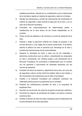 Diseño y Construcción de un Ariete Hidráulico
80
medidas preventivas, velando por su cumplimiento y por la observancia
de la normativa vigente en materia de seguridad y salud en el trabajo.
f) Atender las indicaciones y cumplir las instrucciones del coordinador en
materia de seguridad y salud durante la ejecución de la obra, y en su
caso de la dirección facultativa.
g) Formalizar las subcontrataciones de determinadas partes o
instalaciones de la obra dentro de los límites establecidos en el
contrato.
h) Firmar el acta de replanteo o de comienzo y el acta de recepción de la
obra.
i) Ordenar y dirigir la ejecución material con arreglo al proyecto, a las
normas técnicas y a las reglas de la buena construcción. A tal efecto,
ostenta la jefatura de todo el personal que intervenga en la obra y
coordina las intervenciones de los subcontratistas.
j) Asegurar la idoneidad de todos y cada uno de los materiales y
elementos constructivos que se utilicen, comprobando los preparados
en obra y rechazando, por iniciativa propia o por prescripción de la
Dirección Facultativa, los suministros o prefabricados que no cuenten
con las garantías o documentos de idoneidad requeridos por las
normas de aplicación.
k) Custodiar los libros de órdenes y seguimiento de la obra, así como los
de seguridad y salud y el del control de calidad, éstos si los hubiere, y
dar el enterado a las anotaciones que en ellos se practiquen.
l) Facilitar a la Dirección Facultativa con antelación suficiente, los
materiales precisos para el cumplimiento de su cometido.
m) Preparar las certificaciones parciales de obra y la propuesta de
liquidación final.
n) Suscribir con el promotor las actas de recepción provisional y definitiva.
o) Concertar los seguros de accidentes de trabajo y de daños a terceros
durante la obra.
p) Facilitar al director de obra los datos necesarios para la elaboración de
la documentación de la obra ejecutada.
 